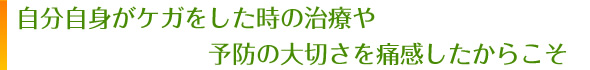 自分自身がケガをしたときの治療や予防の大切さを痛感したからこそ