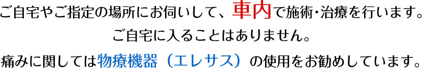 ご自宅やご指定の場所にお伺いして、車内で施術･治療を行います。ご自宅に入ることはありません。痛みに関しては物療機器（エレサス）の使用をお勧めしています。