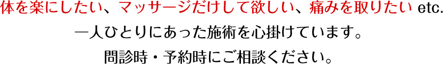 体を楽にしたい、マッサージだけして欲しい、痛みを撮りたい etc.一人ひとりにあった施術を心掛けています。内診時・予約時にご相談ください。