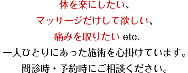 体を楽にしたい、マッサージだけして欲しい、痛みを撮りたい etc.一人ひとりにあった施術を心掛けています。内診時・予約時にご相談ください。