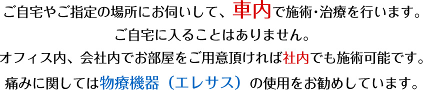 ご自宅やご指定の場所にお伺いして、車内で施術･治療を行います。ご自宅に入ることはありません。痛みに関しては物療機器（エレサス）の使用をお勧めしています。